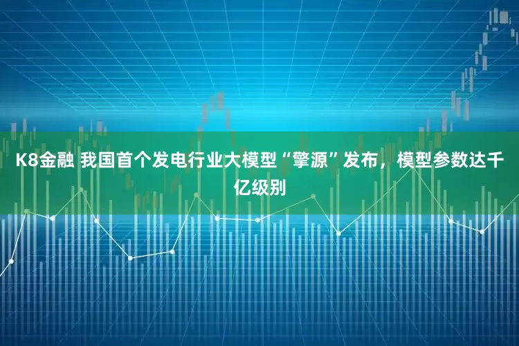 K8金融 我国首个发电行业大模型“擎源”发布，模型参数达千亿级别