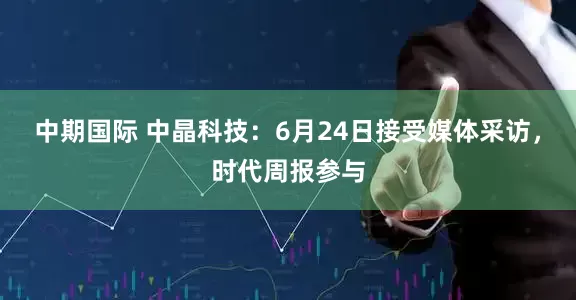 中期国际 中晶科技：6月24日接受媒体采访，时代周报参与