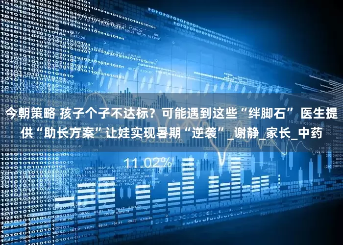 今朝策略 孩子个子不达标？可能遇到这些“绊脚石” 医生提供“助长方案”让娃实现暑期“逆袭”_谢静_家长_中药