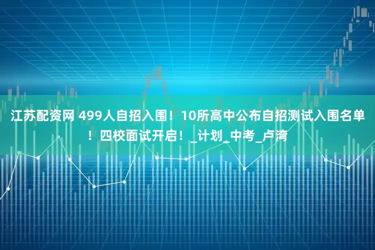江苏配资网 499人自招入围！10所高中公布自招测试入围名单！四校面试开启！_计划_中考_卢湾