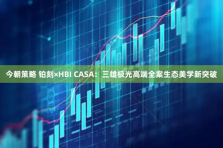 今朝策略 铂刻×HBI CASA：三雄极光高端全案生态美学新突破