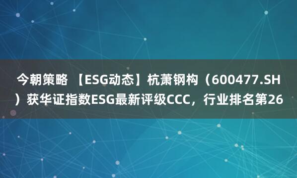 今朝策略 【ESG动态】杭萧钢构（600477.SH）获华证指数ESG最新评级CCC，行业排名第26