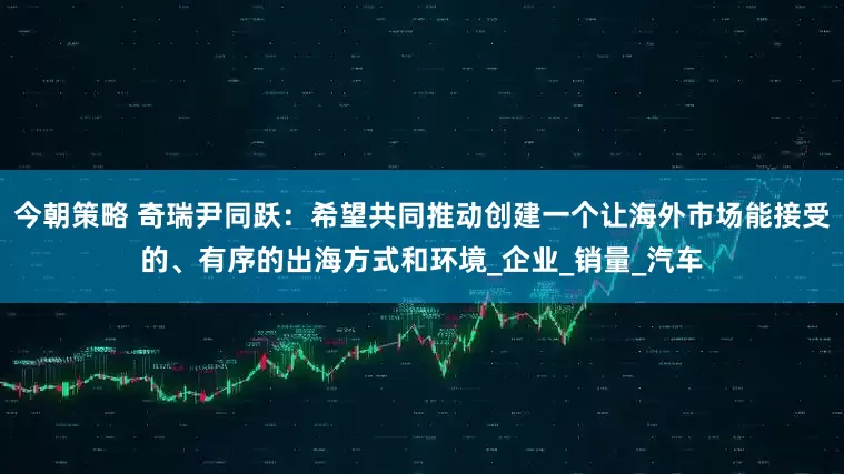 今朝策略 奇瑞尹同跃：希望共同推动创建一个让海外市场能接受的、有序的出海方式和环境_企业_销量_汽车