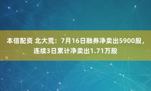 本信配资 北大荒：7月16日融券净卖出5900股，连续3日累计净卖出1.71万股