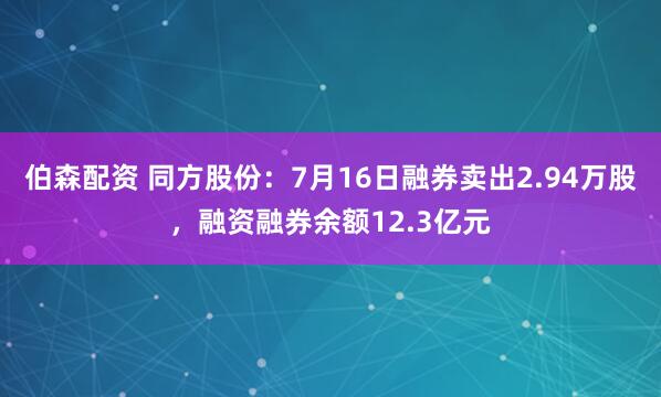 伯森配资 同方股份：7月16日融券卖出2.94万股，融资融券余额12.3亿元