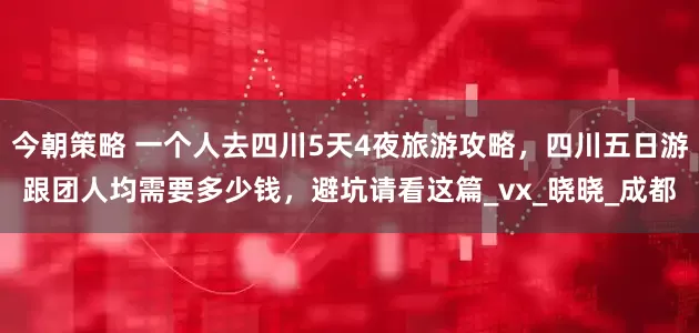 今朝策略 一个人去四川5天4夜旅游攻略，四川五日游跟团人均需要多少钱，避坑请看这篇_vx_晓晓_成都