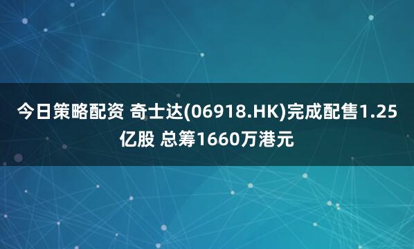今日策略配资 奇士达(06918.HK)完成配售1.25亿股 总筹1660万港元
