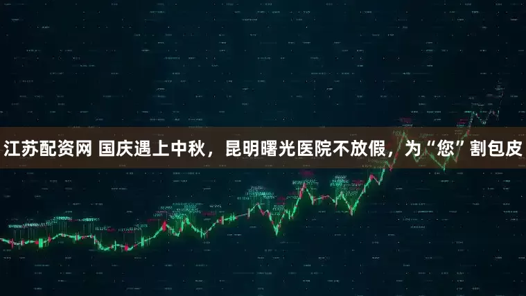 江苏配资网 国庆遇上中秋，昆明曙光医院不放假，为“您”割包皮