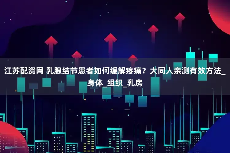 江苏配资网 乳腺结节患者如何缓解疼痛？大同人亲测有效方法_身体_组织_乳房