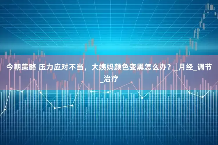 今朝策略 压力应对不当，大姨妈颜色变黑怎么办？_月经_调节_治疗