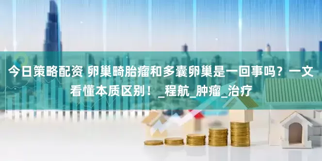 今日策略配资 卵巢畸胎瘤和多囊卵巢是一回事吗？一文看懂本质区别！_程航_肿瘤_治疗