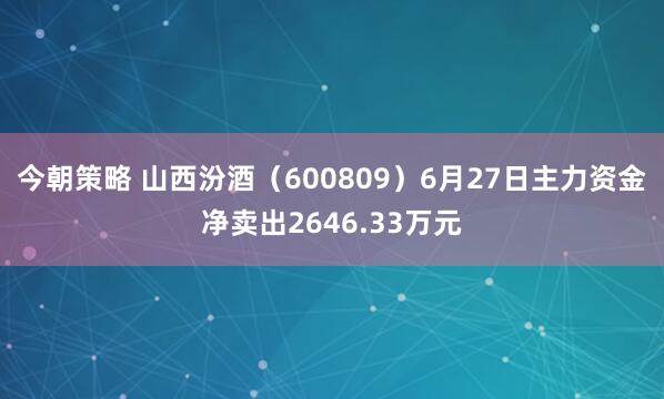 今朝策略 山西汾酒（600809）6月27日主力资金净卖出2646.33万元