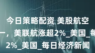 今日策略配资 美股航空股涨跌不一，美联航涨超2%_美国_每日经济新闻