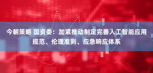 今朝策略 国资委：加紧推动制定完善人工智能应用规范、伦理准则、应急响应体系